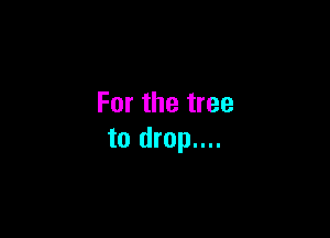 For the tree

to drop....