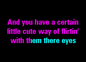 And you have a certain

little cute way of flirtin'
with them there eyes