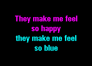 They make me feel
so happy

they make me feel
so blue