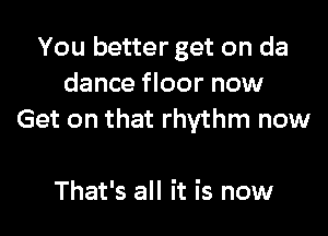 You better get on da
dance floor now

Get on that rhythm now

That's all it is now