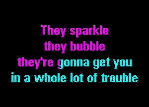 They sparkle
they bubble

they're gonna get you
in a whole lot of trouble