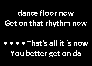 dance floor now
Get on that rhythm now

0 o o 0 That's all it is now
You better get on da