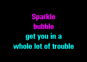 Sparkle
bubble

get you in a
whole lot of trouble