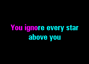 You ignore every star

above you