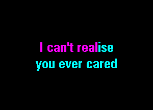 I can't realise

you ever cared
