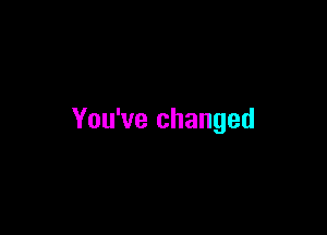 You've changed