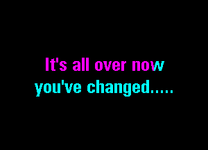 It's all over now

you've changed .....