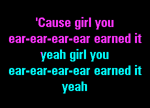 'Cause girl you
ear-ear-ear-ear earned it

yeah girl you
ear-ear-ear-ear earned it
yeah