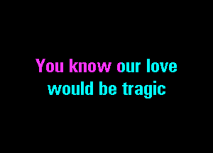 You know our love

would be tragic