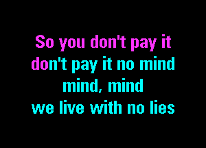 So you don't pay it
don't pay it no mind

mind, mind
we live with no lies