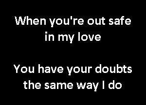 When you're out safe
in my love

You have your doubts
the same way I do