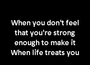 When you don't feel

that you're strong
enough to make it
When life treats you