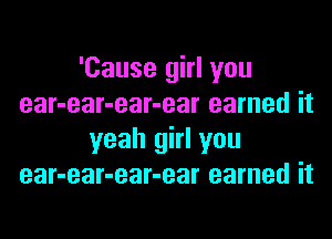 'Cause girl you
ear-ear-ear-ear earned it

yeah girl you
ear-ear-ear-ear earned it