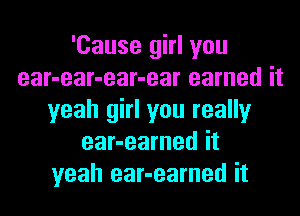 'Cause girl you
ear-ear-ear-ear earned it
yeah girl you really
ear-earned it
yeah ear-earned it