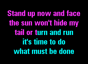 Stand up now and face
the sun won't hide my
tail or turn and run
it's time to do
what must he done