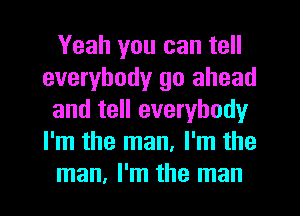 Yeah you can tell
everybody go ahead
and tell everybody
I'm the man, I'm the
man, I'm the man