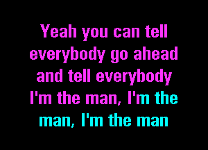 Yeah you can tell
everybody go ahead
and tell everybody
I'm the man, I'm the
man, I'm the man