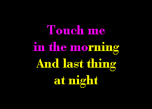 Touch me
in the morning

And last thing

at night