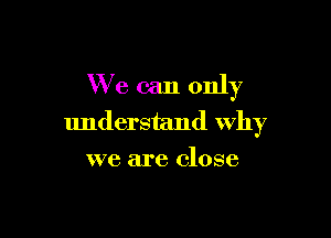 We can only

understand Why
we are close