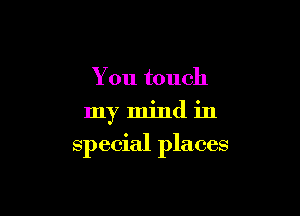 You touch
my mind in

special places