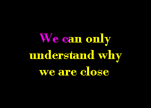 We can only

understand Why
we are close