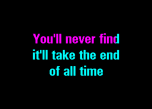 You'll never find

it'll take the end
of all time