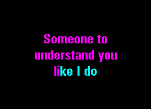 Someone to

understand you
like I do