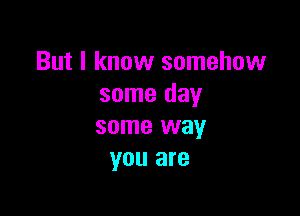 But I know somehow
some day

some way
you are