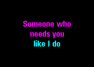 Someone who

needs you
like I do