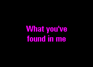 What you've

found in me