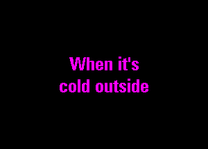 When it's

cold outside