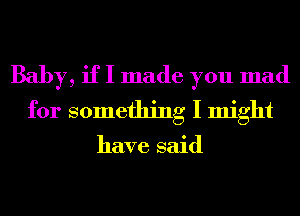 Baby, if I made you mad
for something I might

have said