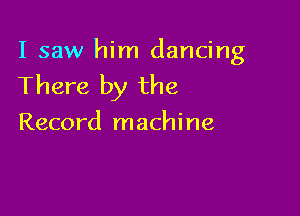 I saw him dancing

There by the

Record machine