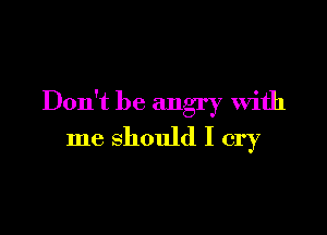 Don't be angry With

me should I cry