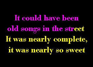 It could have been
old songs in the street

It was nearly complete,

it was nearly so sweet