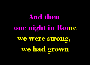 And then

one night in Rome

we were strong,

we had grown

g
