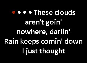 0 0 O 0 These clouds
aren't goin'

nowhere, darlin'
Rain keeps comin' down
I just thought