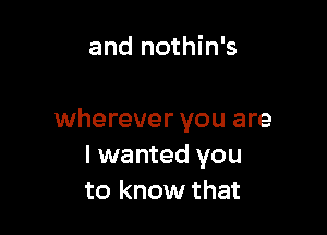 and nothin's

wherever you are
I wanted you
to know that