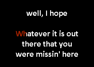 well, I hope

Whatever it is out
there that you
were missin' here