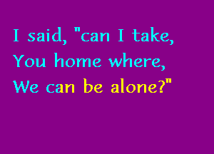 I said, can I take,

You home where,

We can be alone?