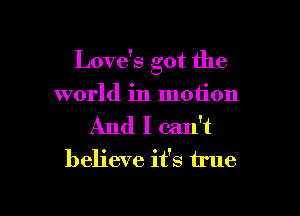 Love's got the

world in motion

And I can't
believe it's true
