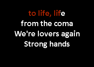 to life, life
from the coma

We're lovers again
Strong hands