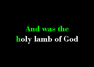 And was the

holy lamb of God