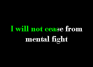 I will not cease from

mental fight