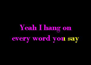 Yeah I hang on

every word you say