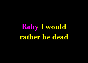Baby I would

rather be dead