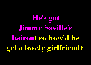 He's got
Jimmy Saville's
haircut so how'd he

get a lovely girlfriend?