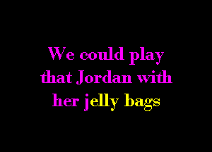 We could play
that J ordan With

her jelly bags