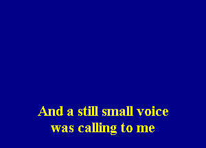 And a still small voice
was calling to me
