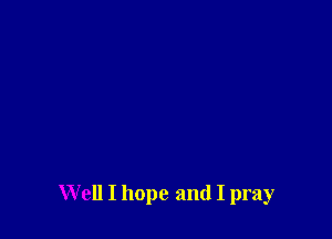 W ell I hope and I pray